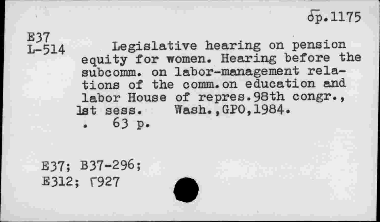 ﻿6p.1175
L-514 Legislative hearing on pension equity for women. Hearing before the subcomm, on labor-management relations of the comm.on education and labor House of repres.98th congr., 1st sess. Wash.,GPO,1984« .	63 p.
E37; B37-296;
E312; T927